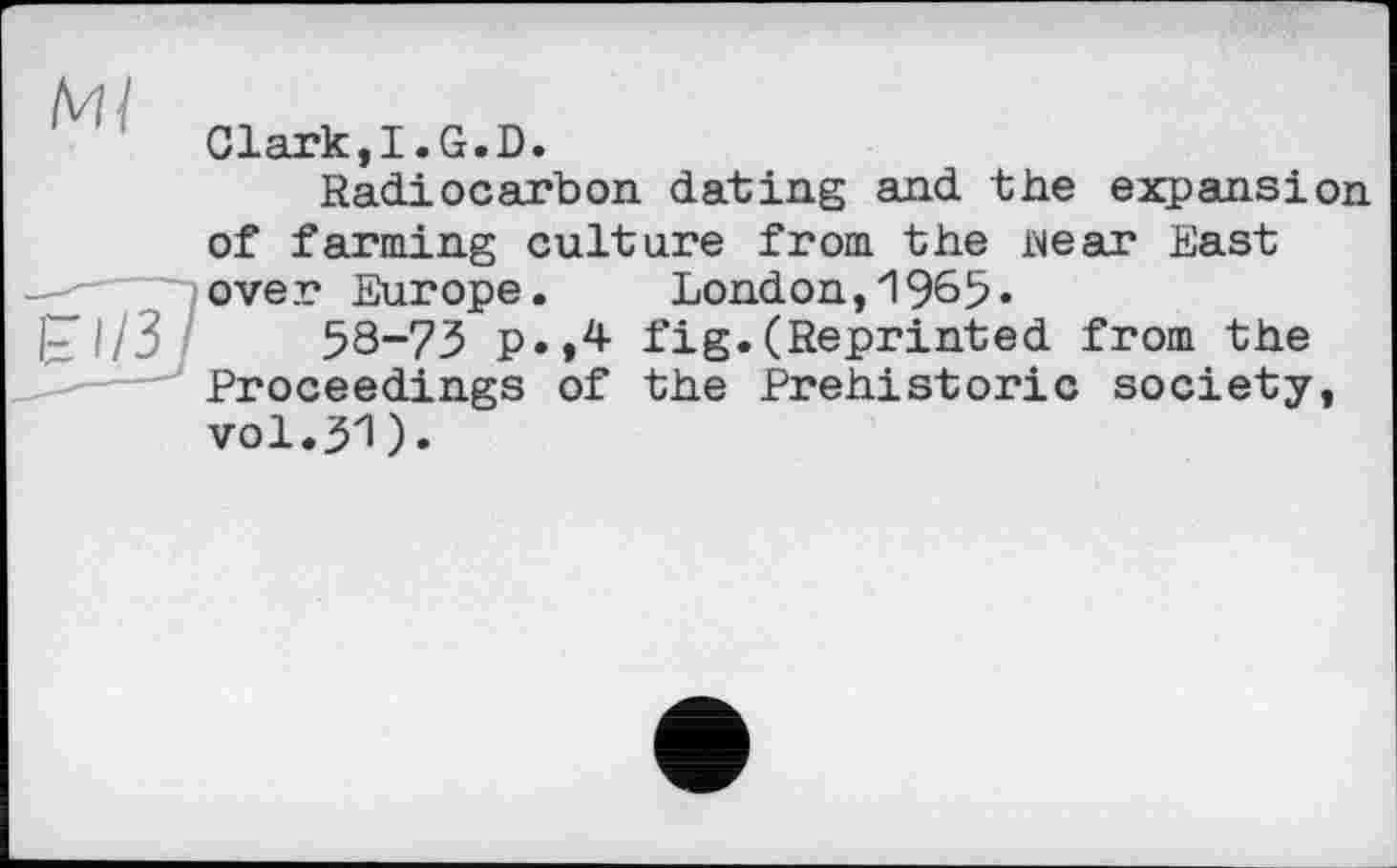 ﻿Clark,I.G.D.
Radiocarbon dating and the expansion of farming culture from the wear East over Europe. London,1965.
I- I/3	58-73 p.,4 fig.(Reprinted from the
Proceedings of the Prehistoric society, vol.31).